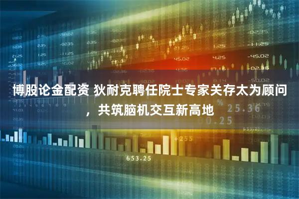 博股论金配资 狄耐克聘任院士专家关存太为顾问，共筑脑机交互新高地