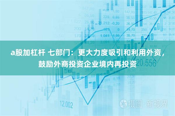 a股加杠杆 七部门：更大力度吸引和利用外资，鼓励外商投资企业境内再投资