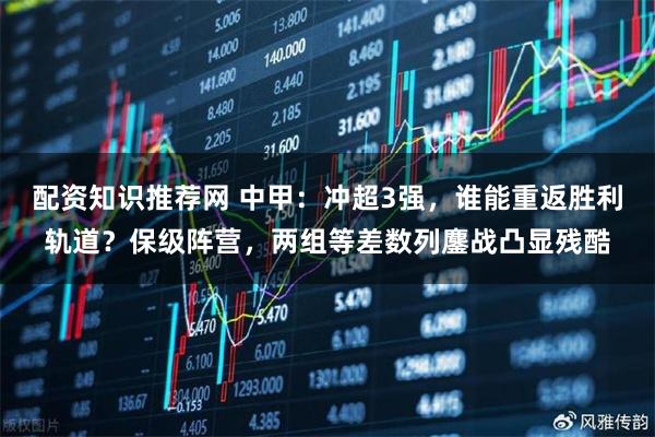 配资知识推荐网 中甲：冲超3强，谁能重返胜利轨道？保级阵营，两组等差数列鏖战凸显残酷