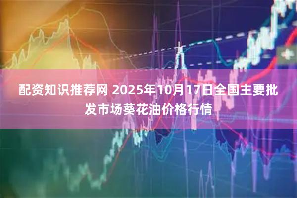 配资知识推荐网 2025年10月17日全国主要批发市场葵花油价格行情