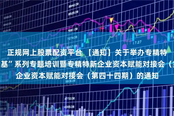 正规网上股票配资平台 【通知】关于举办专精特新企业上市赋能“强基”系列专题培训暨专精特新企业资本赋能对接会（第四十四期）的通知