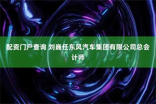 配资门户查询 刘巍任东风汽车集团有限公司总会计师