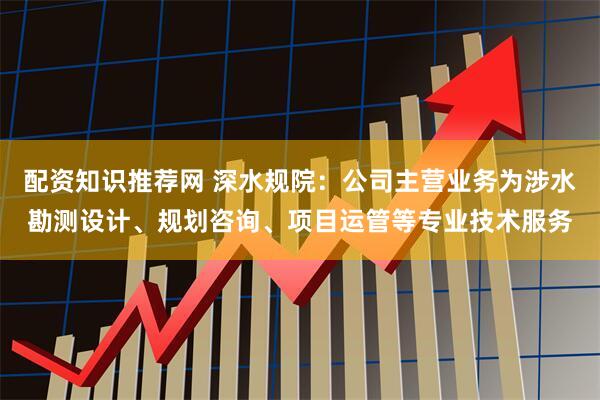 配资知识推荐网 深水规院：公司主营业务为涉水勘测设计、规划咨询、项目运管等专业技术服务