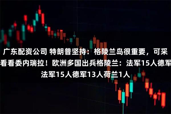 广东配资公司 特朗普坚持：格陵兰岛很重要，可采取一切行动，看看委内瑞拉！欧洲多国出兵格陵兰：法军15人德军13人荷兰1人