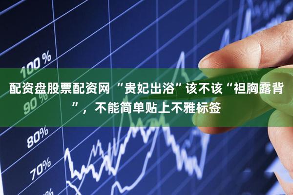 配资盘股票配资网 “贵妃出浴”该不该“袒胸露背”，不能简单贴上不雅标签