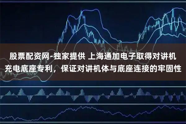股票配资网-独家提供 上海通加电子取得对讲机充电底座专利，保证对讲机体与底座连接的牢固性