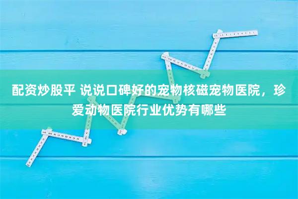 配资炒股平 说说口碑好的宠物核磁宠物医院，珍爱动物医院行业优势有哪些