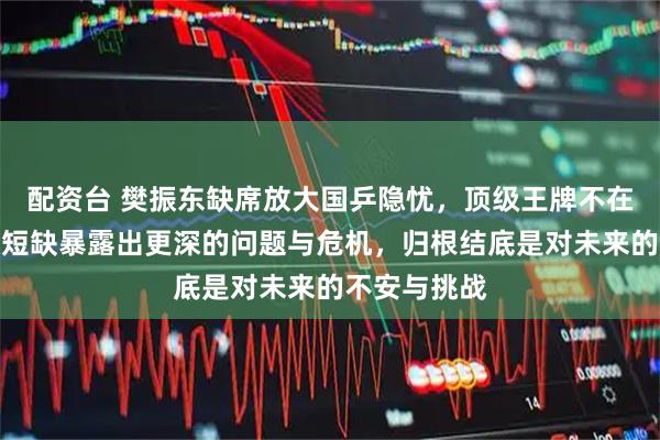配资台 樊振东缺席放大国乒隐忧，顶级王牌不在，新人梯队短缺暴露出更深的问题与危机，归根结底是对未来的不安与挑战