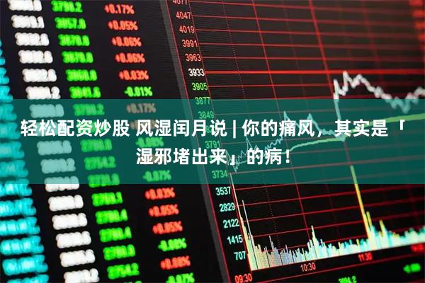轻松配资炒股 风湿闰月说 | 你的痛风，其实是「湿邪堵出来」的病！