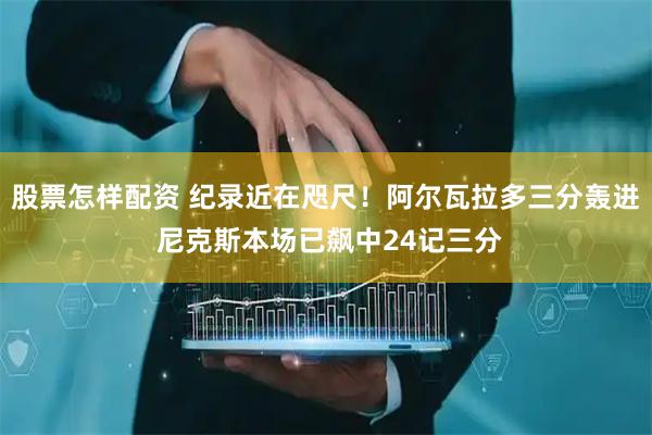 股票怎样配资 纪录近在咫尺！阿尔瓦拉多三分轰进 尼克斯本场已飙中24记三分