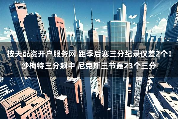 按天配资开户服务网 距季后赛三分纪录仅差2个！沙梅特三分飙中 尼克斯三节轰23个三分