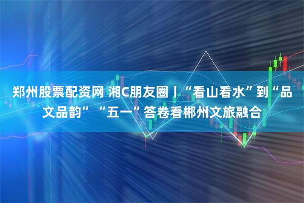 郑州股票配资网 湘C朋友圈丨“看山看水”到“品文品韵” “五一”答卷看郴州文旅融合