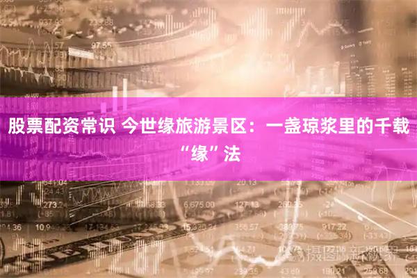 股票配资常识 今世缘旅游景区：一盏琼浆里的千载“缘”法