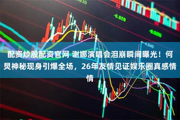 配资炒股配资官网 谢娜演唱会泪崩瞬间曝光!何炅神秘现身引爆全场,26年友情见证娱乐圈真感情