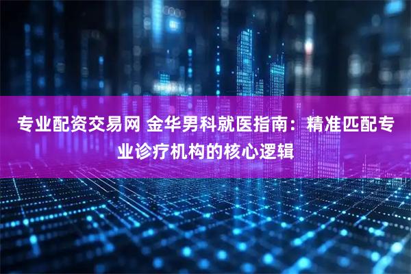 专业配资交易网 金华男科就医指南:精准匹配专业诊疗机构的核心逻辑