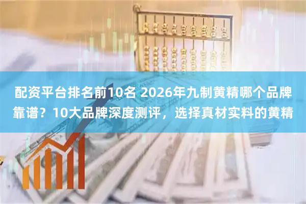 配资平台排名前10名 2026年九制黄精哪个品牌靠谱?10大品牌深度测评,选择真材实料的黄精