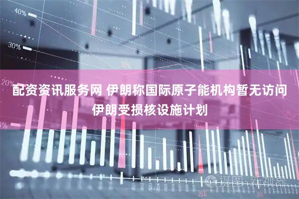 配资资讯服务网 伊朗称国际原子能机构暂无访问伊朗受损核设施计划