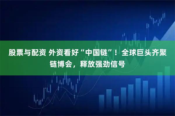 股票与配资 外资看好“中国链”!全球巨头齐聚链博会,释放强劲信号