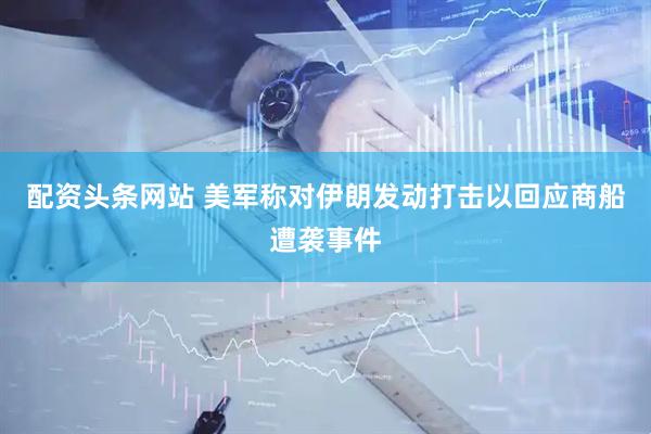 配资头条网站 美军称对伊朗发动打击以回应商船遭袭事件