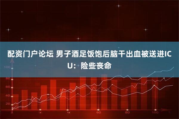 配资门户论坛 男子酒足饭饱后脑干出血被送进ICU：险些丧命
