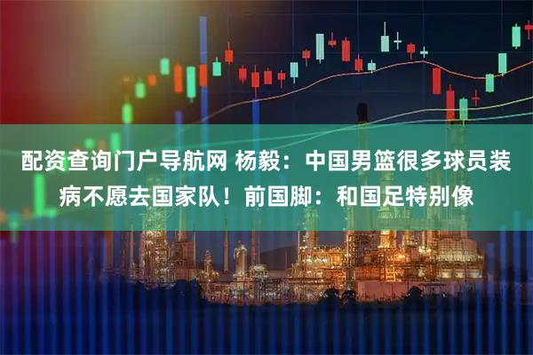 配资查询门户导航网 杨毅：中国男篮很多球员装病不愿去国家队！前国脚：和国足特别像