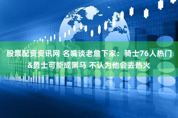 股票配资资讯网 名嘴谈老詹下家：骑士76人热门&勇士可能成黑马 不认为他会去热火