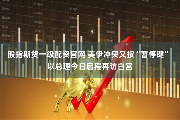 股指期货一级配资官网 美伊冲突又按“暂停键” 以总理今日启程再访白宫