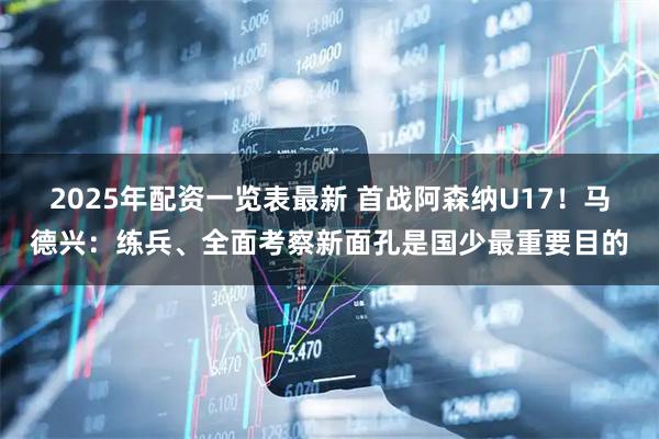 2025年配资一览表最新 首战阿森纳U17!马德兴:练兵、全面考察新面孔是国少最重要目的